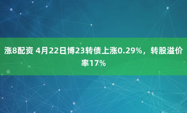 涨8配资 4月22日博23转债上涨0.29%，转股溢价率17%