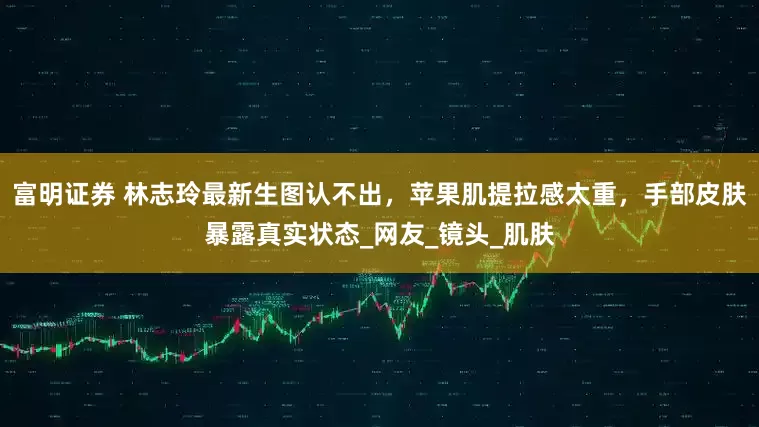 富明证券 林志玲最新生图认不出，苹果肌提拉感太重，手部皮肤暴露真实状态_网友_镜头_肌肤