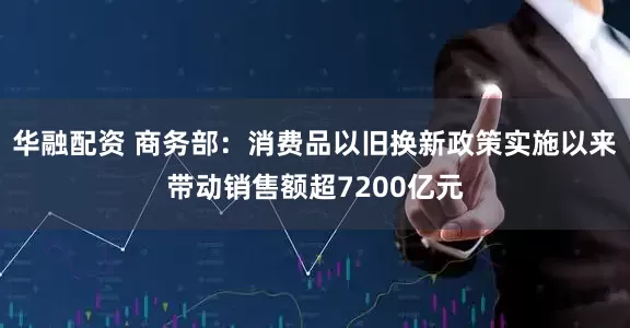 华融配资 商务部：消费品以旧换新政策实施以来带动销售额超7200亿元