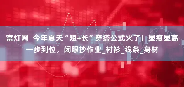 富灯网  今年夏天“短+长”穿搭公式火了！显瘦显高一步到位，闭眼抄作业_衬衫_线条_身材