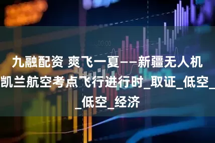 九融配资 爽飞一夏——新疆无人机培训凯兰航空考点飞行进行时_取证_低空_经济