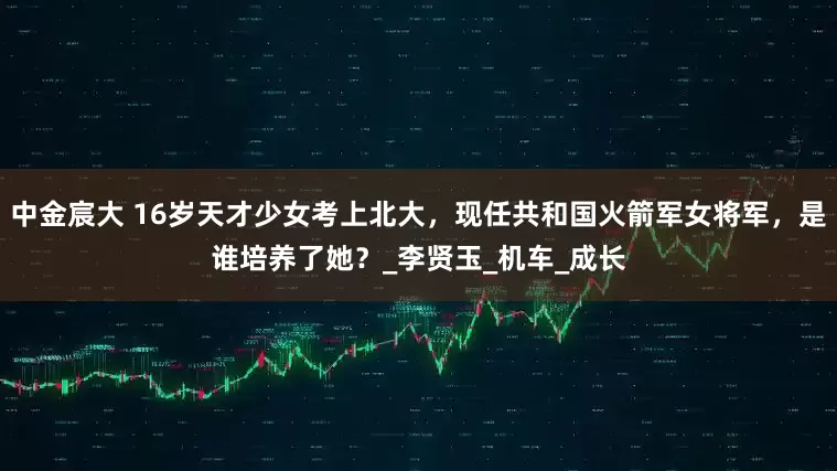 中金宸大 16岁天才少女考上北大，现任共和国火箭军女将军，是谁培养了她？_李贤玉_机车_成长