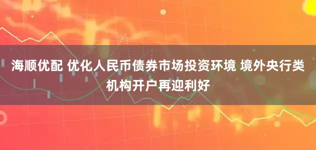 海顺优配 优化人民币债券市场投资环境 境外央行类机构开户再迎利好