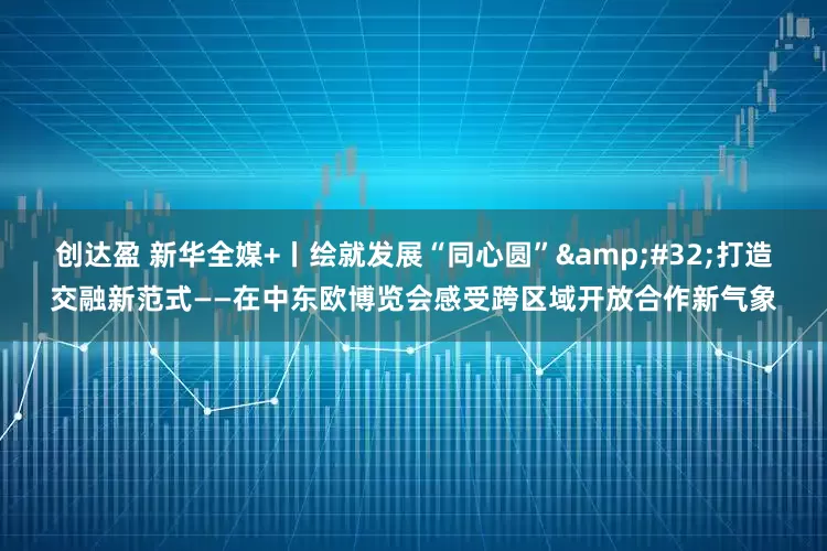 创达盈 新华全媒+丨绘就发展“同心圆” 打造交融新范式——在中东欧博览会感受跨区域开放合作新气象