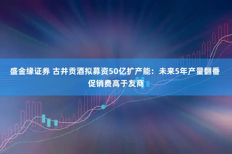 盛金缘证券 古井贡酒拟募资50亿扩产能：未来5年产量翻番 促销费高于友商