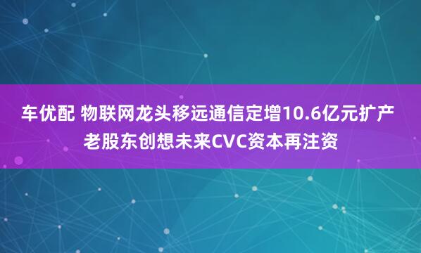 车优配 物联网龙头移远通信定增10.6亿元扩产 老股东创想未来CVC资本再注资