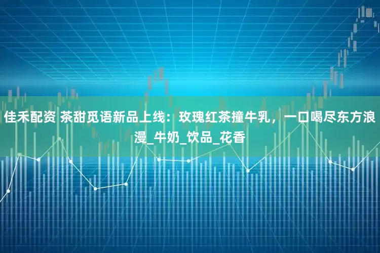 佳禾配资 茶甜觅语新品上线：玫瑰红茶撞牛乳，一口喝尽东方浪漫_牛奶_饮品_花香