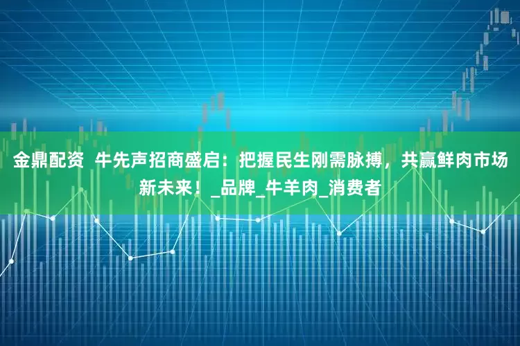 金鼎配资  牛先声招商盛启：把握民生刚需脉搏，共赢鲜肉市场新未来！_品牌_牛羊肉_消费者