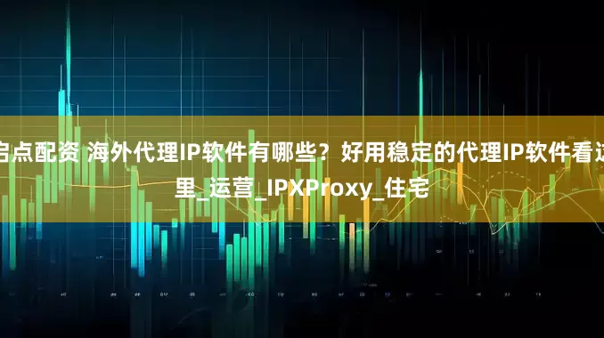 启点配资 海外代理IP软件有哪些？好用稳定的代理IP软件看这里_运营_IPXProxy_住宅