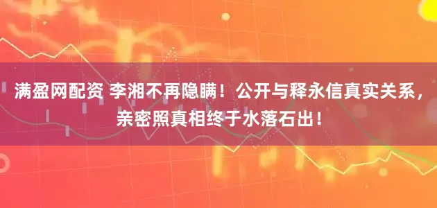 满盈网配资 李湘不再隐瞒！公开与释永信真实关系，亲密照真相终于水落石出！