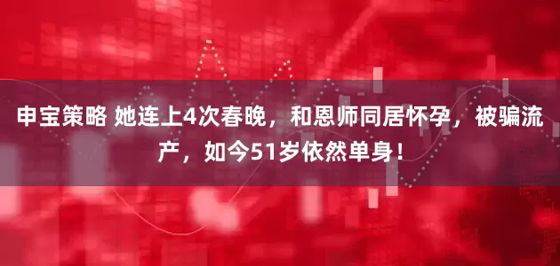 申宝策略 她连上4次春晚，和恩师同居怀孕，被骗流产，如今51岁依然单身！
