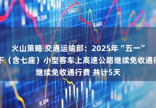 火山策略 交通运输部：2025年“五一”假期七座以下（含七座）小型客车上高速公路继续免收通行费 共计5天