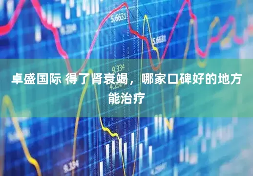 卓盛国际 得了肾衰竭，哪家口碑好的地方能治疗