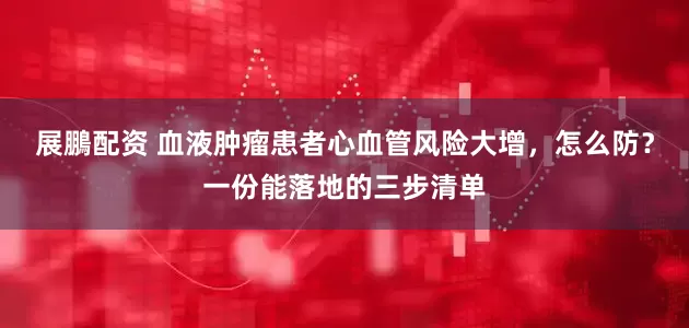 展鵬配资 血液肿瘤患者心血管风险大增，怎么防？一份能落地的三步清单