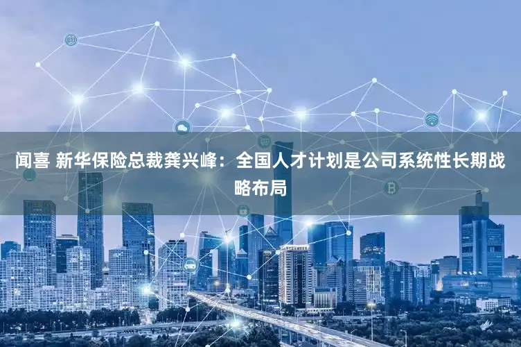 闻喜 新华保险总裁龚兴峰：全国人才计划是公司系统性长期战略布局